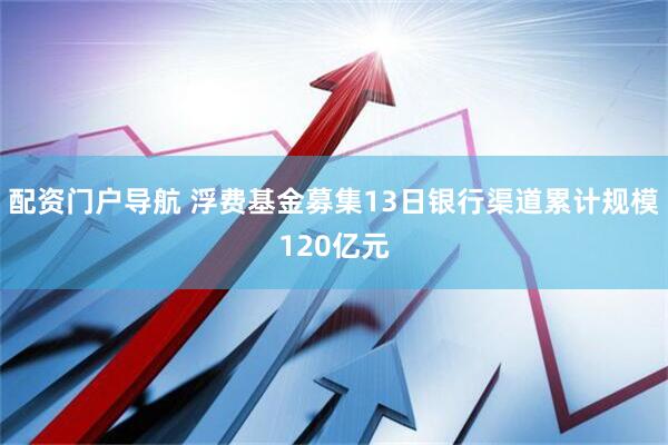配资门户导航 浮费基金募集13日银行渠道累计规模120亿元