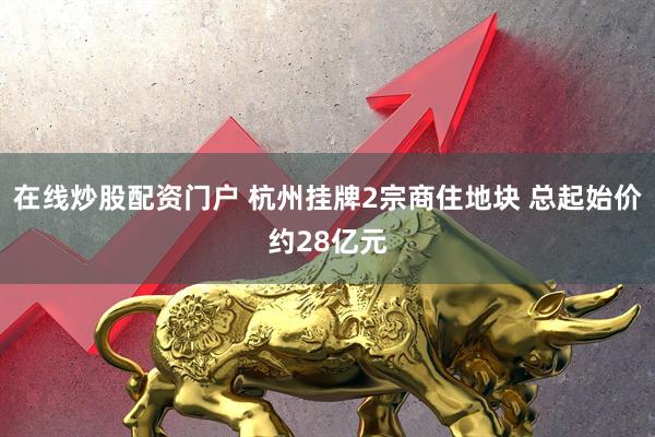 在线炒股配资门户 杭州挂牌2宗商住地块 总起始价约28亿元