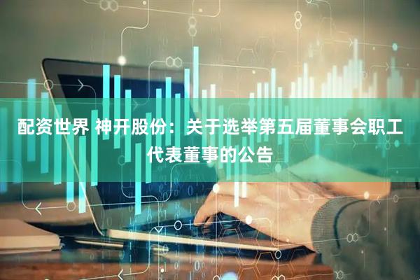 配资世界 神开股份：关于选举第五届董事会职工代表董事的公告