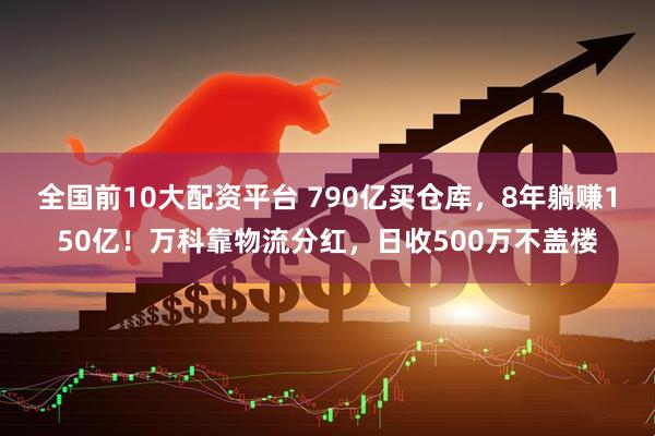 全国前10大配资平台 790亿买仓库，8年躺赚150亿！万科靠物流分红，日收500万不盖楼