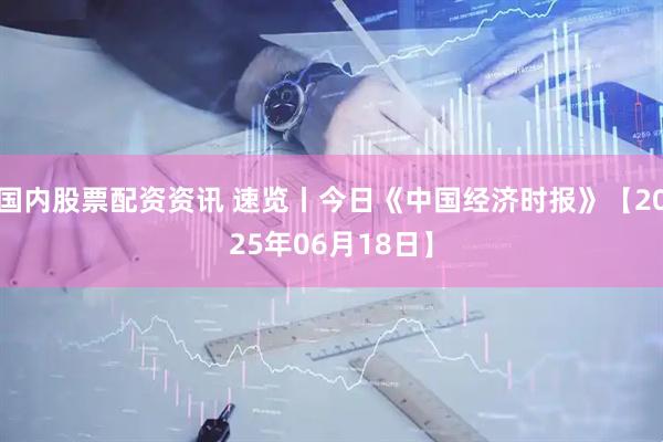 国内股票配资资讯 速览丨今日《中国经济时报》【2025年06月18日】