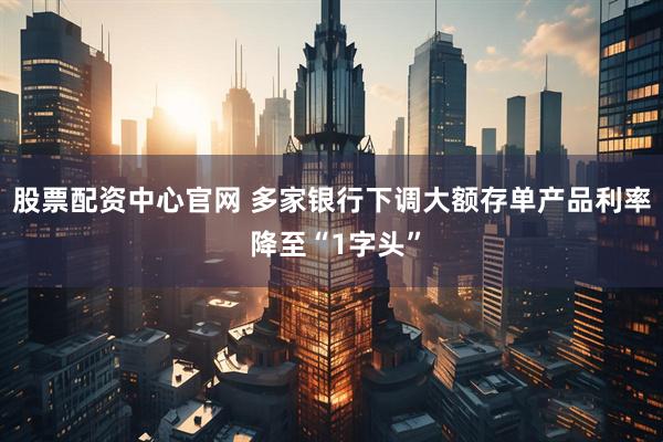 股票配资中心官网 多家银行下调大额存单产品利率 降至“1字头”