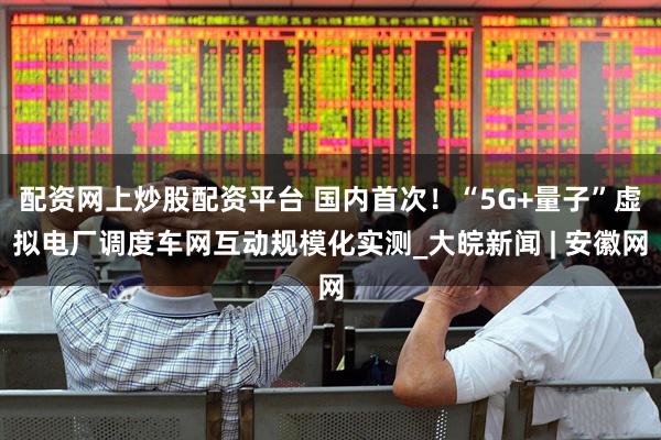 配资网上炒股配资平台 国内首次!“5G+量子”虚拟电厂调度车网互动规模化实测_大皖新闻 | 安徽网
