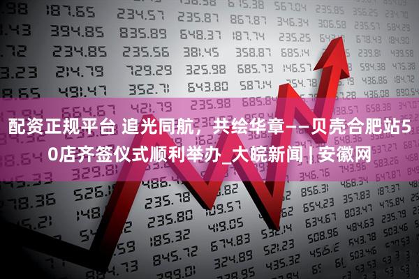 配资正规平台 追光同航，共绘华章——贝壳合肥站50店齐签仪式顺利举办_大皖新闻 | 安徽网