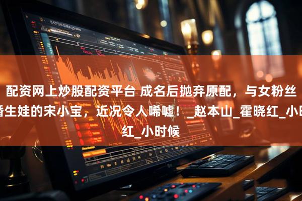 配资网上炒股配资平台 成名后抛弃原配，与女粉丝结婚生娃的宋小宝，近况令人唏嘘！_赵本山_霍晓红_小时候