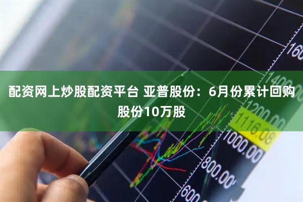 配资网上炒股配资平台 亚普股份:6月份累计回购股份10万股