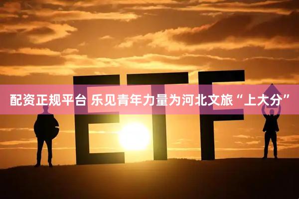 配资正规平台 乐见青年力量为河北文旅“上大分”