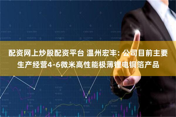 配资网上炒股配资平台 温州宏丰: 公司目前主要生产经营4-6微米高性能极薄锂电铜箔产品