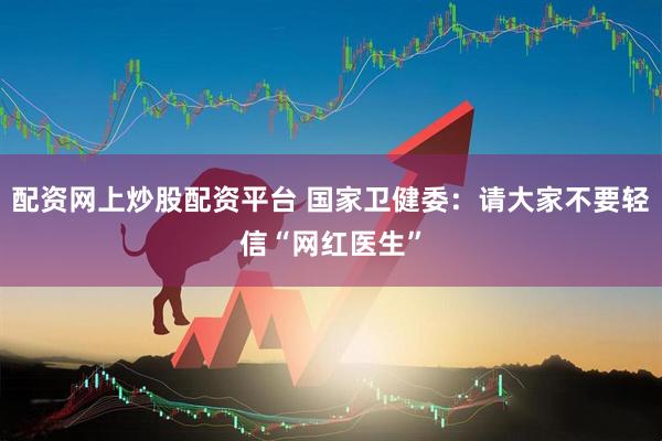 配资网上炒股配资平台 国家卫健委:请大家不要轻信“网红医生”