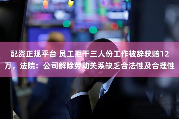 配资正规平台 员工拒干三人份工作被辞获赔12万，法院：公司解除劳动关系缺乏合法性及合理性