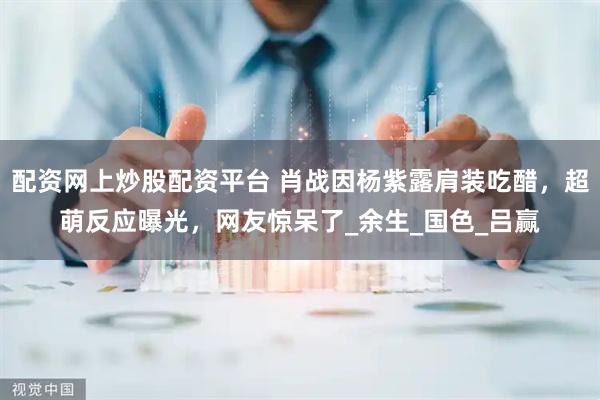 配资网上炒股配资平台 肖战因杨紫露肩装吃醋,超萌反应曝光,网友惊呆了_余生_国色_吕赢