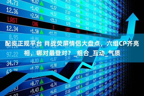 配资正规平台 肖战荧屏情侣大盘点,六组CP齐亮相,哪对最登对?_组合_互动_气质