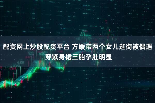 配资网上炒股配资平台 方媛带两个女儿逛街被偶遇 穿紧身裙三胎孕肚明显