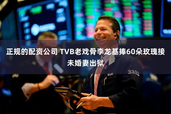 正规的配资公司 TVB老戏骨李龙基捧60朵玫瑰接未婚妻出狱