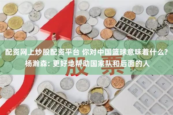 配资网上炒股配资平台 你对中国篮球意味着什么? 杨瀚森: 更好地帮助国家队和后面的人