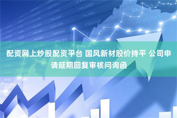 配资网上炒股配资平台 国风新材股价持平 公司申请延期回复审核问询函
