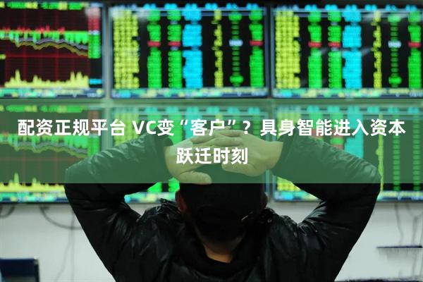 配资正规平台 VC变“客户”?具身智能进入资本跃迁时刻