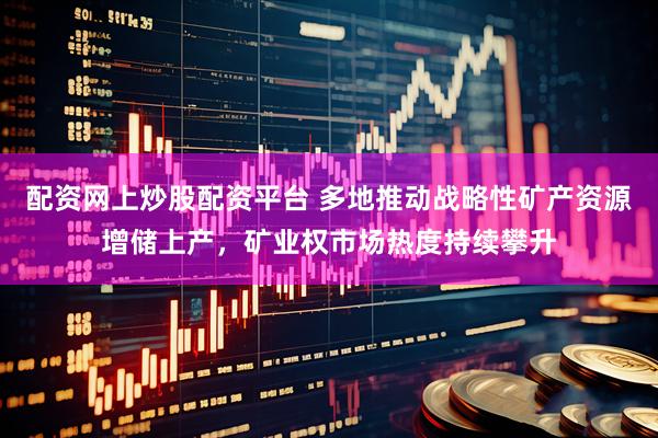 配资网上炒股配资平台 多地推动战略性矿产资源增储上产,矿业权市场热度持续攀升