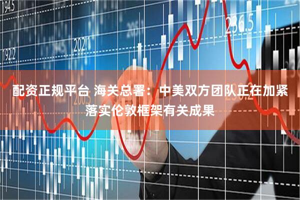 配资正规平台 海关总署:中美双方团队正在加紧落实伦敦框架有关成果
