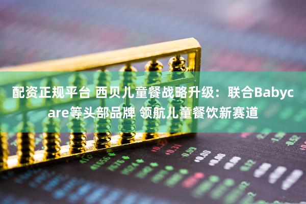 配资正规平台 西贝儿童餐战略升级:联合Babycare等头部品牌 领航儿童餐饮新赛道