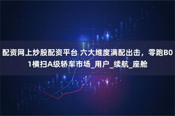 配资网上炒股配资平台 六大维度满配出击,零跑B01横扫A级轿车市场_用户_续航_座舱