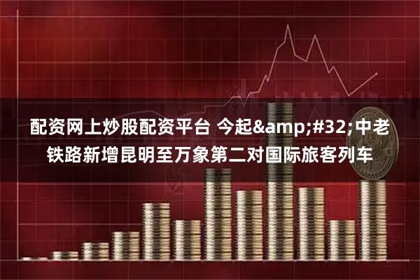配资网上炒股配资平台 今起 中老铁路新增昆明至万象第二对国际旅客列车