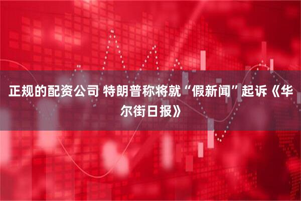 正规的配资公司 特朗普称将就“假新闻”起诉《华尔街日报》