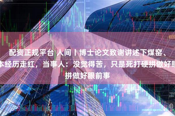 配资正规平台 人间丨博士论文致谢讲述下煤窑、专升本经历走红,当事人:没觉得苦,只是死打硬拼做好眼前事
