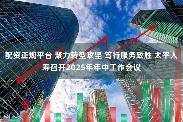 配资正规平台 聚力转型攻坚 笃行服务致胜 太平人寿召开2025年年中工作会议