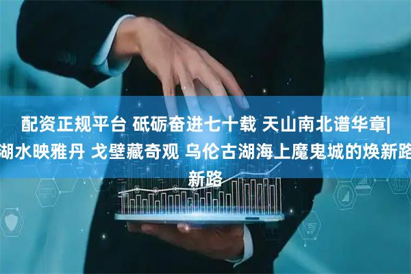 配资正规平台 砥砺奋进七十载 天山南北谱华章|湖水映雅丹 戈壁藏奇观 乌伦古湖海上魔鬼城的焕新路