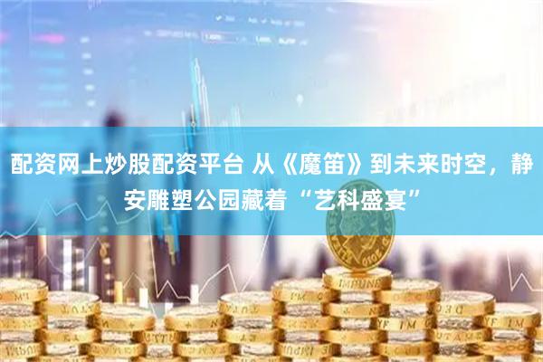 配资网上炒股配资平台 从《魔笛》到未来时空，静安雕塑公园藏着 “艺科盛宴”