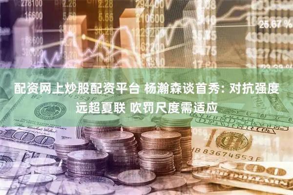 配资网上炒股配资平台 杨瀚森谈首秀: 对抗强度远超夏联 吹罚尺度需适应