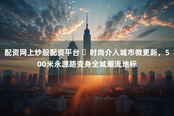 配资网上炒股配资平台 ​时尚介入城市微更新，500米永源路变身全城潮流地标